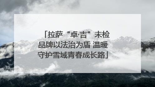 拉萨“卓·吉”未检品牌以法治为盾 温暖守护雪域青春成长路