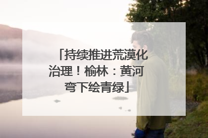 持续推进荒漠化治理！榆林：黄河弯下绘青绿