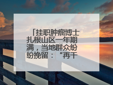 挂职肿瘤博士扎根山区一年期满，当地群众纷纷挽留：“再干一年吧！”
