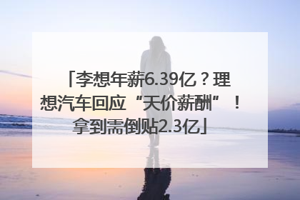 李想年薪6.39亿？理想汽车回应“天价薪酬”！拿到需倒贴2.3亿