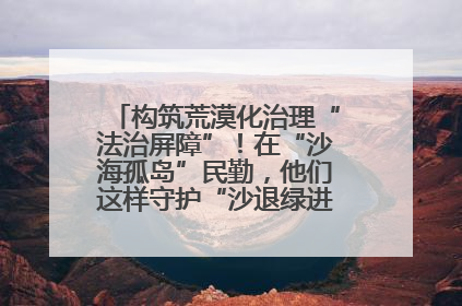 构筑荒漠化治理“法治屏障”！在“沙海孤岛”民勤，他们这样守护“沙退绿进”的生态奇迹