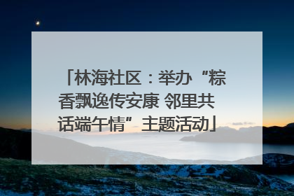 林海社区：举办“粽香飘逸传安康 邻里共话端午情”主题活动
