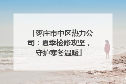 枣庄市中区热力公司：夏季检修攻坚，守护寒冬温暖