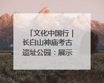 文化中国行｜长白山神庙考古遗址公园：展示和传承多民族文化交融