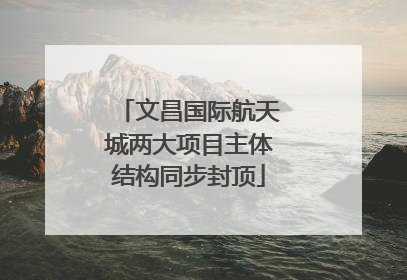 文昌国际航天城两大项目主体结构同步封顶