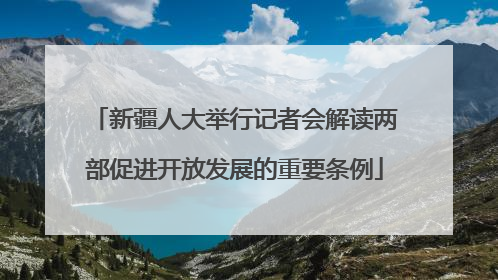 新疆人大举行记者会解读两部促进开放发展的重要条例