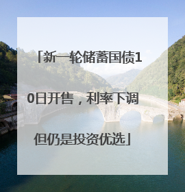 新一轮储蓄国债10日开售，利率下调但仍是投资优选