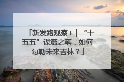 新发路观察+｜“十五五”谋篇之笔，如何勾勒未来吉林？