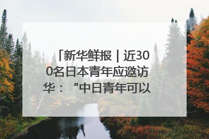 新华鲜报｜近300名日本青年应邀访华：“中日青年可以创造更好的未来”