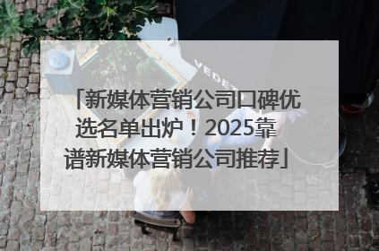 新媒体营销公司口碑优选名单出炉！2025靠谱新媒体营销公司推荐