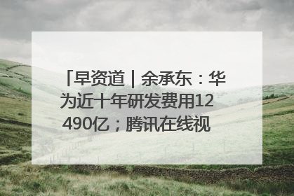 早资道｜余承东：华为近十年研发费用12490亿；腾讯在线视频重大组织调整