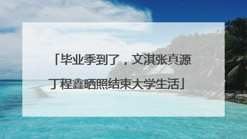 毕业季到了，文淇张真源丁程鑫晒照结束大学生活