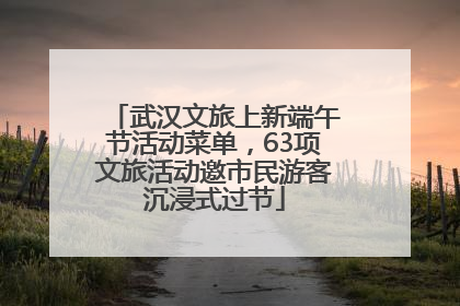 武汉文旅上新端午节活动菜单，63项文旅活动邀市民游客沉浸式过节