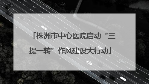 株洲市中心医院启动“三提一转”作风建设大行动