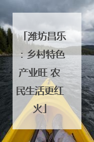 潍坊昌乐：乡村特色产业旺 农民生活更红火