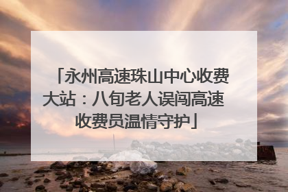 永州高速珠山中心收费大站：八旬老人误闯高速 收费员温情守护