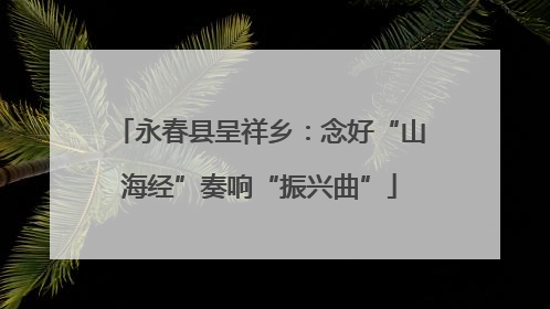 永春县呈祥乡：念好“山海经”奏响“振兴曲”