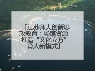 江苏师大创新思政教育：场馆资源打造“文化立方”育人新模式