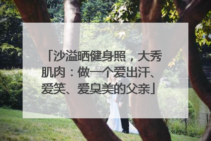 沙溢晒健身照，大秀肌肉：做一个爱出汗、爱笑、爱臭美的父亲