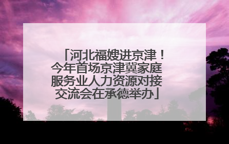 河北福嫂进京津！今年首场京津冀家庭服务业人力资源对接交流会在承德举办