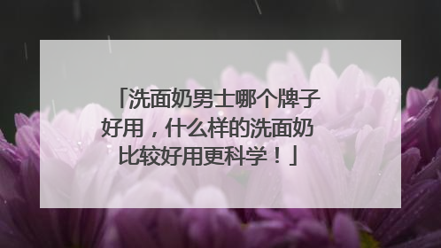 洗面奶男士哪个牌子好用，什么样的洗面奶比较好用更科学！