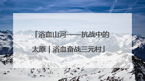 浴血山河——抗战中的太原｜浴血奋战三元村