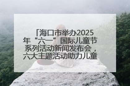 海口市举办2025年“六一”国际儿童节系列活动新闻发布会，六大主题活动助力儿童友好城市建设