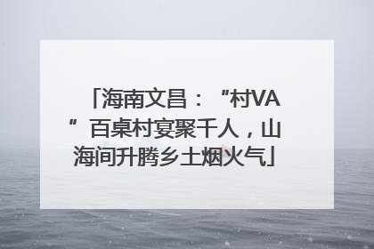 海南文昌：“村VA”百桌村宴聚千人，山海间升腾乡土烟火气