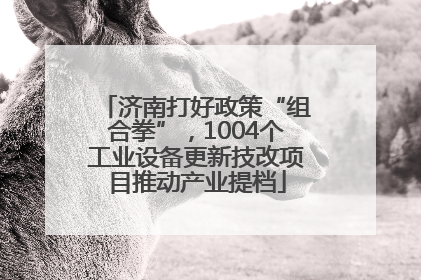 济南打好政策“组合拳”，1004个工业设备更新技改项目推动产业提档