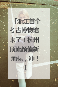 浙江首个考古博物馆来了！杭州顶流颜值新地标，冲！