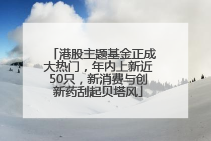 港股主题基金正成大热门，年内上新近50只，新消费与创新药刮起贝塔风