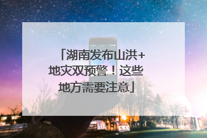 湖南发布山洪+地灾双预警!这些地方需要注意