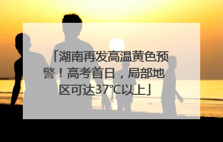湖南再发高温黄色预警！高考首日，局部地区可达37℃以上