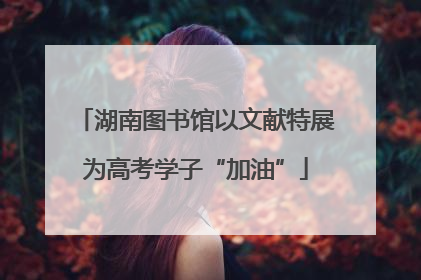 湖南图书馆以文献特展为高考学子“加油”