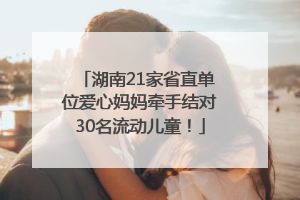 湖南21家省直单位爱心妈妈牵手结对30名流动儿童！