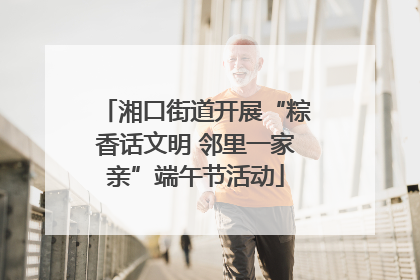 湘口街道开展“粽香话文明 邻里一家亲”端午节活动