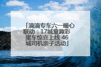 滴滴专车六一暖心联动：17城童趣彩蛋车惊喜上线 46城司机亲子活动