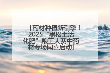 药材种植新引擎！2025“黑松土活化肥”粮王大赛中药材专场闻喜启动