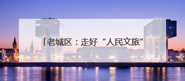老城区：走好“人民文旅”路 唱响富民兴区协奏曲