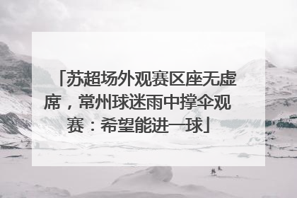 苏超场外观赛区座无虚席，常州球迷雨中撑伞观赛：希望能进一球