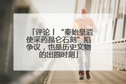 评论丨“秦始皇遣使采药昆仑石刻”陷争议，也是历史文物的出圈时刻