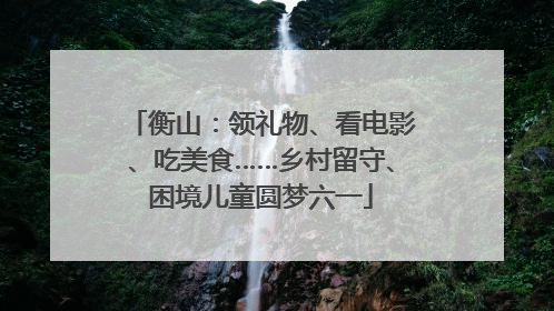 衡山：领礼物、看电影、吃美食……乡村留守、困境儿童圆梦六一
