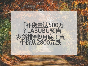补货量达500万？LABUBU预售发货排到9月底！黄牛价从2800元跌到650元