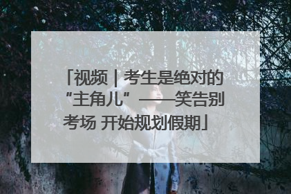 视频｜考生是绝对的“主角儿”——笑告别考场 开始规划假期