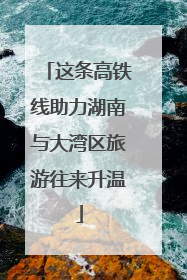 这条高铁线助力湖南与大湾区旅游往来升温