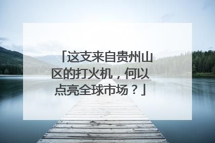 这支来自贵州山区的打火机，何以点亮全球市场？