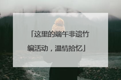 这里的端午非遗竹编活动，温情拾忆