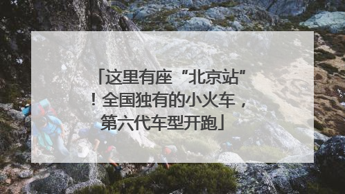 这里有座“北京站”！全国独有的小火车，第六代车型开跑