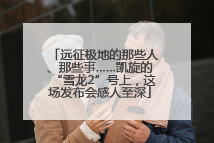 远征极地的那些人、那些事……凯旋的“雪龙2”号上，这场发布会感人至深