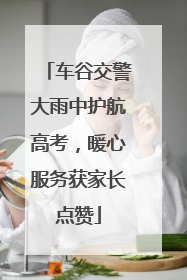 车谷交警大雨中护航高考，暖心服务获家长点赞